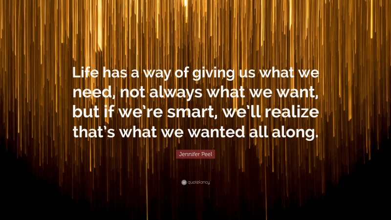 Jennifer Peel Quote: “Life has a way of giving us what we need, not always what we want, but if we’re smart, we’ll realize that’s what we wanted all along.”
