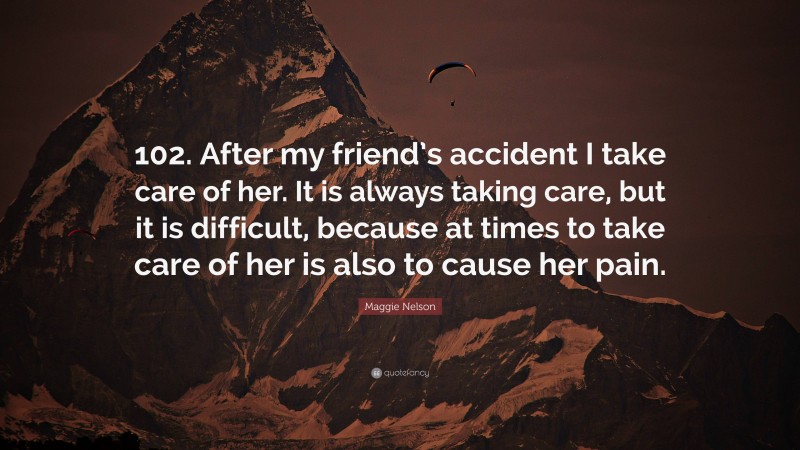 Maggie Nelson Quote: “102. After my friend’s accident I take care of her. It is always taking care, but it is difficult, because at times to take care of her is also to cause her pain.”