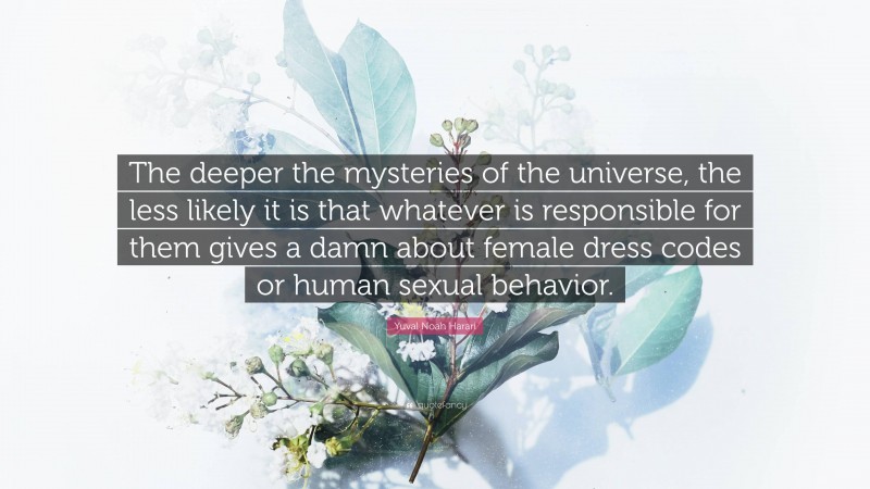 Yuval Noah Harari Quote: “The deeper the mysteries of the universe, the less likely it is that whatever is responsible for them gives a damn about female dress codes or human sexual behavior.”