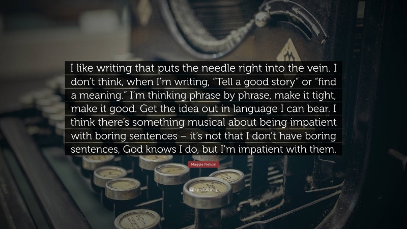 Maggie Nelson Quote: “I like writing that puts the needle right into the vein. I don’t think, when I’m writing, “Tell a good story” or “find a meaning.” I’m thinking phrase by phrase, make it tight, make it good. Get the idea out in language I can bear. I think there’s something musical about being impatient with boring sentences – it’s not that I don’t have boring sentences, God knows I do, but I’m impatient with them.”