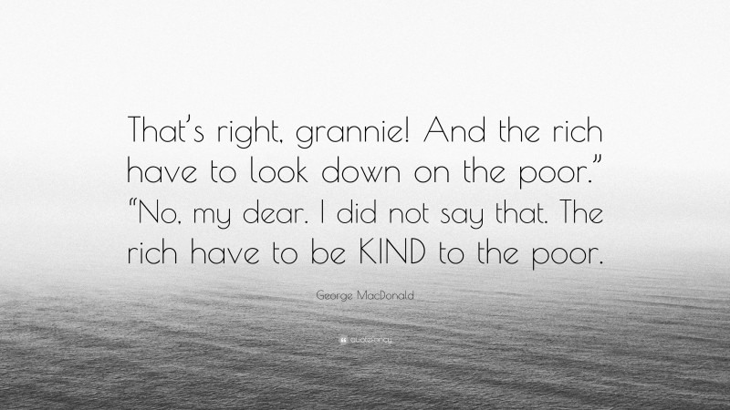 George MacDonald Quote: “That’s right, grannie! And the rich have to look down on the poor.” “No, my dear. I did not say that. The rich have to be KIND to the poor.”