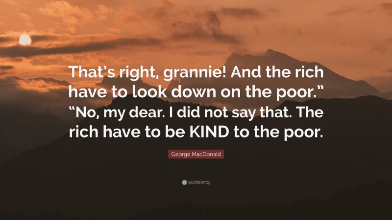 George MacDonald Quote: “That’s right, grannie! And the rich have to look down on the poor.” “No, my dear. I did not say that. The rich have to be KIND to the poor.”