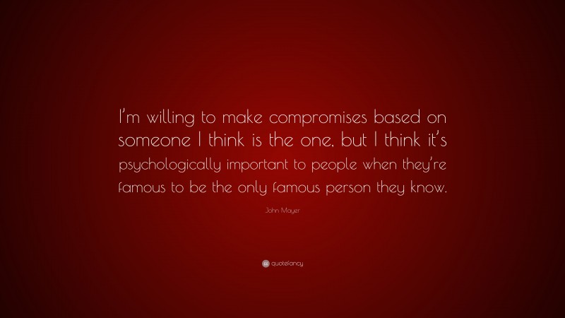 John Mayer Quote: “I’m willing to make compromises based on someone I think is the one, but I think it’s psychologically important to people when they’re famous to be the only famous person they know.”
