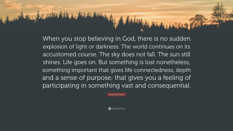 Jonathan Sacks Quote: “When you stop believing in God, there is no sudden explosion of light or darkness. The world continues on its accustomed course. The sky does not fall. The sun still shines. Life goes on. But something is lost nonetheless, something important that gives life connectedness, depth and a sense of purpose; that gives you a feeling of participating in something vast and consequential.”