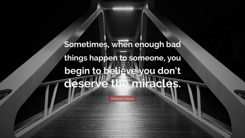 Debora Geary Quote: “Sometimes, when enough bad things happen to someone, you begin to believe you don’t deserve the miracles.”