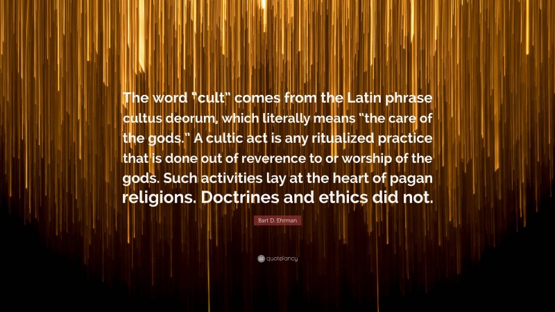 Bart D. Ehrman Quote: “The word “cult” comes from the Latin phrase cultus deorum, which literally means “the care of the gods.” A cultic act is any ritualized practice that is done out of reverence to or worship of the gods. Such activities lay at the heart of pagan religions. Doctrines and ethics did not.”