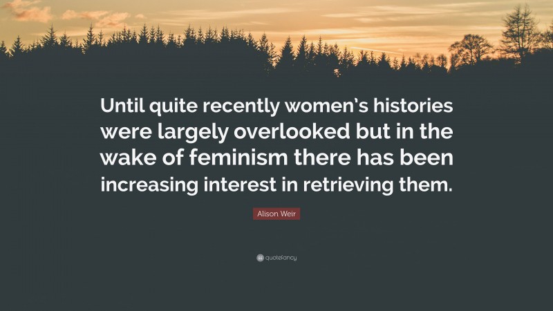 Alison Weir Quote: “Until quite recently women’s histories were largely overlooked but in the wake of feminism there has been increasing interest in retrieving them.”