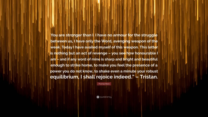 Thomas Mann Quote: “You are stronger than I. I have no armour for the struggle between us, I have only the Word, avenging weapon of the weak. Today I have availed myself of this weapon. This letter is nothing but an act of revenge – you see how honourable I am – and if any word of mine is sharp and bright and beautiful enough to strike home, to make you feel the presence of a power you do not know, to shake even a minute your robust equilibrium, I shall rejoice indeed.” – Tristan.”