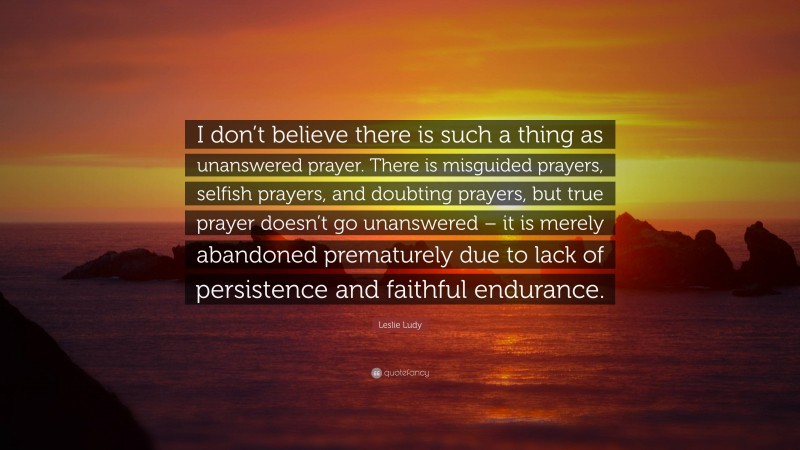 Leslie Ludy Quote: “I don’t believe there is such a thing as unanswered prayer. There is misguided prayers, selfish prayers, and doubting prayers, but true prayer doesn’t go unanswered – it is merely abandoned prematurely due to lack of persistence and faithful endurance.”