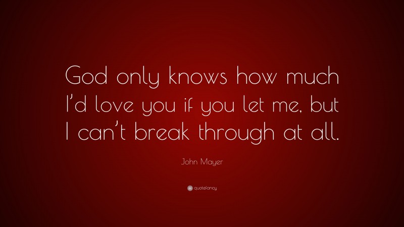 John Mayer Quote: “God only knows how much I’d love you if you let me, but I can’t break through at all.”