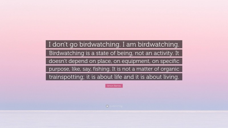 Simon Barnes Quote: “I don’t go birdwatching. I am birdwatching. Birdwatching is a state of being, not an activity. It doesn’t depend on place, on equipment, on specific purpose, like, say, fishing. It is not a matter of organic trainspotting; it is about life and it is about living.”