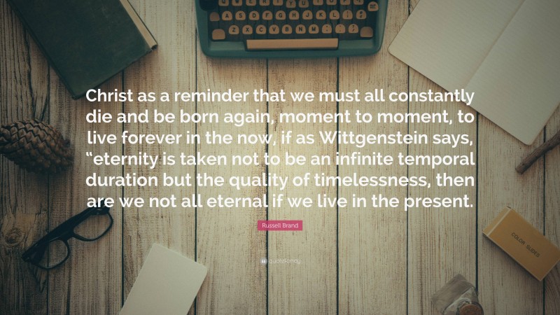 Russell Brand Quote: “Christ as a reminder that we must all constantly die and be born again, moment to moment, to live forever in the now, if as Wittgenstein says, “eternity is taken not to be an infinite temporal duration but the quality of timelessness, then are we not all eternal if we live in the present.”
