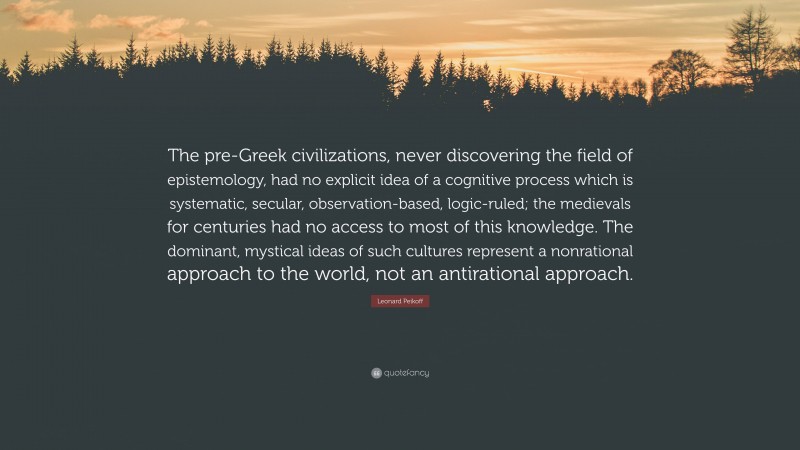 Leonard Peikoff Quote: “The pre-Greek civilizations, never discovering the field of epistemology, had no explicit idea of a cognitive process which is systematic, secular, observation-based, logic-ruled; the medievals for centuries had no access to most of this knowledge. The dominant, mystical ideas of such cultures represent a nonrational approach to the world, not an antirational approach.”