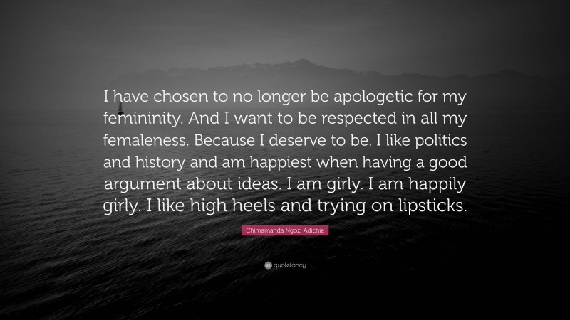 Chimamanda Ngozi Adichie Quote: “I have chosen to no longer be apologetic for my femininity. And I want to be respected in all my femaleness. Because I deserve to be. I like politics and history and am happiest when having a good argument about ideas. I am girly. I am happily girly. I like high heels and trying on lipsticks.”