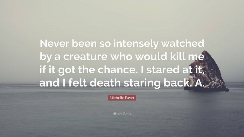 Michelle Paver Quote: “Never been so intensely watched by a creature who would kill me if it got the chance. I stared at it, and I felt death staring back. A.”