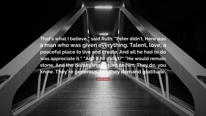 Louise Penny Quote: “That’s what I believe,” said Ruth. “Peter didn’t. Here was a man who was given everything. Talent, love, a peaceful place to live and create. And all he had to do was appreciate it.” “And if he didn’t?” “He would remain stone. And the deities would turn on him. They do, you know. They’re generous, but they demand gratitude.”