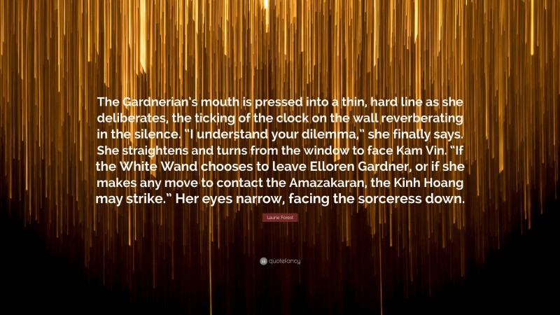 Laurie Forest Quote: “The Gardnerian’s mouth is pressed into a thin, hard line as she deliberates, the ticking of the clock on the wall reverberating in the silence. “I understand your dilemma,” she finally says. She straightens and turns from the window to face Kam Vin. “If the White Wand chooses to leave Elloren Gardner, or if she makes any move to contact the Amazakaran, the Kinh Hoang may strike.” Her eyes narrow, facing the sorceress down.”