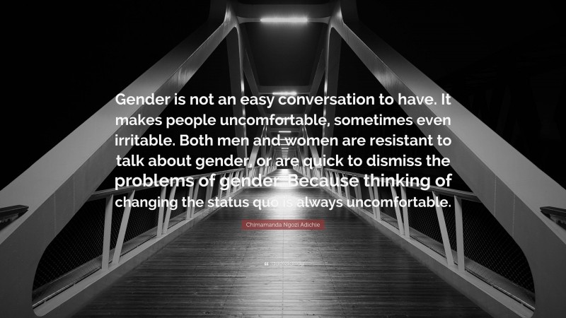 Chimamanda Ngozi Adichie Quote: “Gender is not an easy conversation to have. It makes people uncomfortable, sometimes even irritable. Both men and women are resistant to talk about gender, or are quick to dismiss the problems of gender. Because thinking of changing the status quo is always uncomfortable.”
