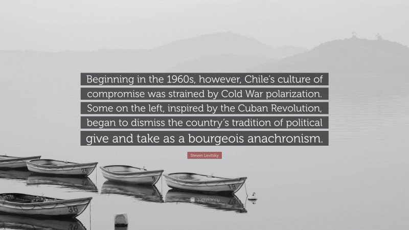 Steven Levitsky Quote: “Beginning in the 1960s, however, Chile’s culture of compromise was strained by Cold War polarization. Some on the left, inspired by the Cuban Revolution, began to dismiss the country’s tradition of political give and take as a bourgeois anachronism.”
