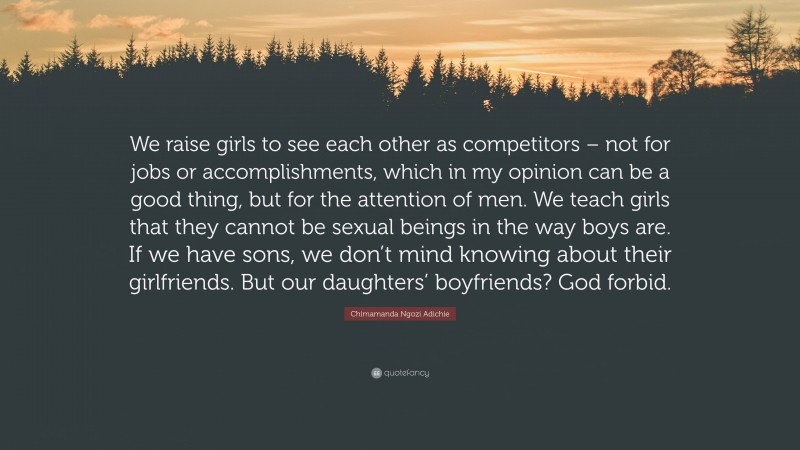 Chimamanda Ngozi Adichie Quote: “We raise girls to see each other as competitors – not for jobs or accomplishments, which in my opinion can be a good thing, but for the attention of men. We teach girls that they cannot be sexual beings in the way boys are. If we have sons, we don’t mind knowing about their girlfriends. But our daughters’ boyfriends? God forbid.”