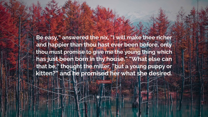 Jacob Grimm Quote: “Be easy,” answered the nix, “I will make thee richer and happier than thou hast ever been before, only thou must promise to give me the young thing which has just been born in thy house.” “What else can that be,” thought the miller, “but a young puppy or kitten?” and he promised her what she desired.”