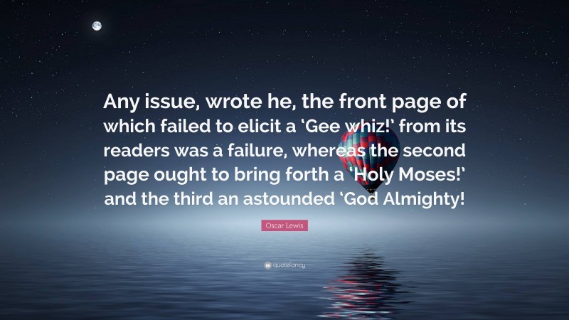Oscar Lewis Quote: “Any issue, wrote he, the front page of which failed to elicit a ‘Gee whiz!’ from its readers was a failure, whereas the second page ought to bring forth a ‘Holy Moses!’ and the third an astounded ‘God Almighty!”