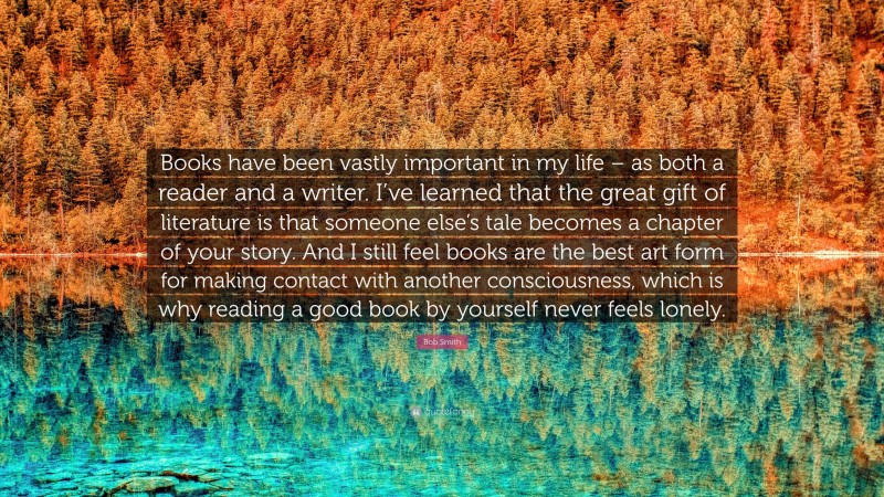 Bob Smith Quote: “Books have been vastly important in my life – as both a reader and a writer. I’ve learned that the great gift of literature is that someone else’s tale becomes a chapter of your story. And I still feel books are the best art form for making contact with another consciousness, which is why reading a good book by yourself never feels lonely.”