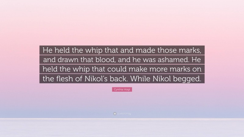 Cynthia Voigt Quote: “He held the whip that and made those marks, and drawn that blood, and he was ashamed. He held the whip that could make more marks on the flesh of Nikol’s back. While Nikol begged.”