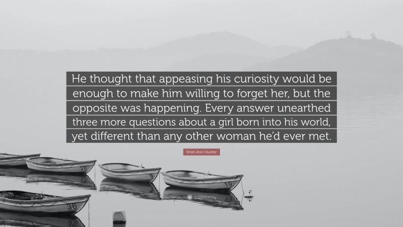 Kristi Ann Hunter Quote: “He thought that appeasing his curiosity would be enough to make him willing to forget her, but the opposite was happening. Every answer unearthed three more questions about a girl born into his world, yet different than any other woman he’d ever met.”