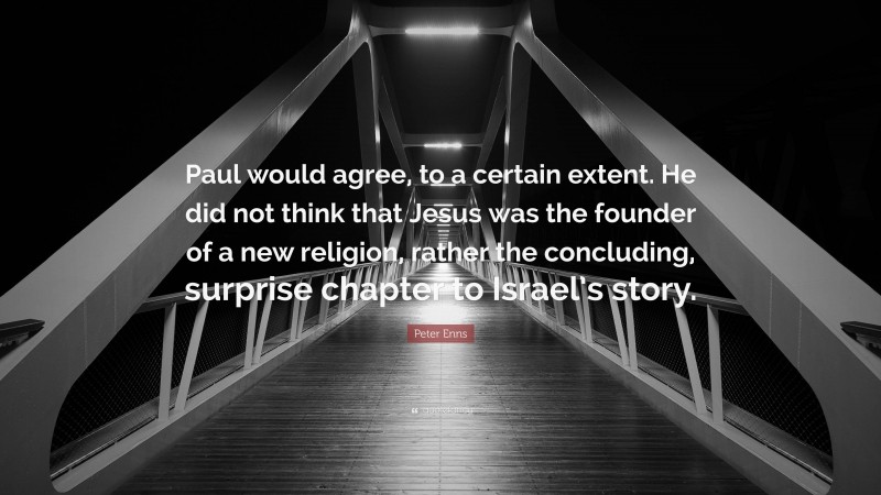 Peter Enns Quote: “Paul would agree, to a certain extent. He did not think that Jesus was the founder of a new religion, rather the concluding, surprise chapter to Israel’s story.”