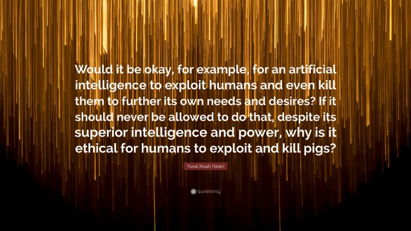 Yuval Noah Harari Quote: “Would it be okay, for example, for an artificial intelligence to exploit humans and even kill them to further its own needs and desires? If it should never be allowed to do that, despite its superior intelligence and power, why is it ethical for humans to exploit and kill pigs?”