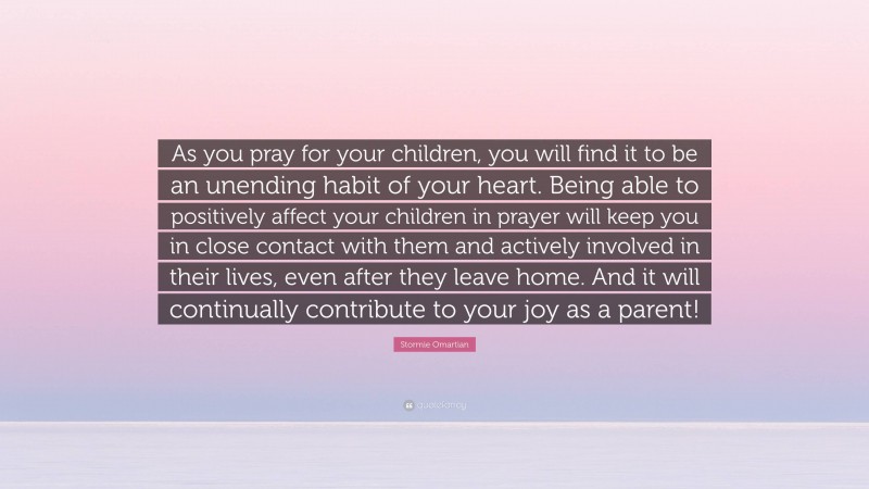 Stormie Omartian Quote: “As you pray for your children, you will find it to be an unending habit of your heart. Being able to positively affect your children in prayer will keep you in close contact with them and actively involved in their lives, even after they leave home. And it will continually contribute to your joy as a parent!”