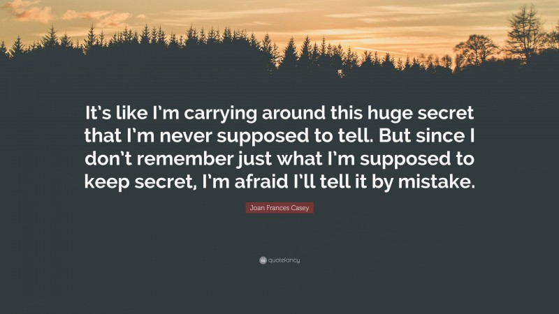 Joan Frances Casey Quote: “It’s like I’m carrying around this huge secret that I’m never supposed to tell. But since I don’t remember just what I’m supposed to keep secret, I’m afraid I’ll tell it by mistake.”