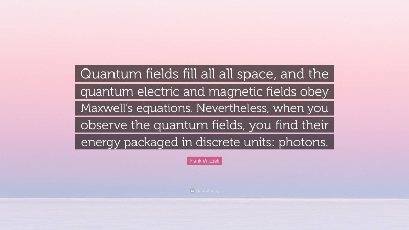 Frank Wilczek Quote: “Quantum fields fill all all space, and the quantum electric and magnetic fields obey Maxwell’s equations. Nevertheless, when you observe the quantum fields, you find their energy packaged in discrete units: photons.”