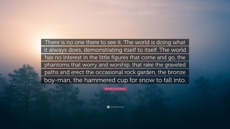 Michael Cunningham Quote: “There is no one there to see it. The world is doing what it always does, demonstrating itself to itself. The world has no interest in the little figures that come and go, the phantoms that worry and worship, that rake the graveled paths and erect the occasional rock garden, the bronze boy-man, the hammered cup for snow to fall into.”