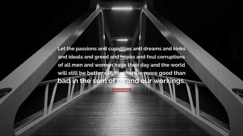 Norman Mailer Quote: “Let the passions and cupidities and dreams and kinks and ideals and greed and hopes and foul corruptions of all men and women have their day and the world will still be better off, for there is more good than bad in the sum of us and our workings.”