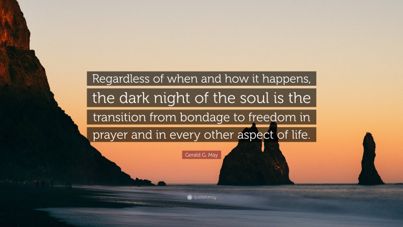 Gerald G. May Quote: “Regardless of when and how it happens, the dark night of the soul is the transition from bondage to freedom in prayer and in every other aspect of life.”