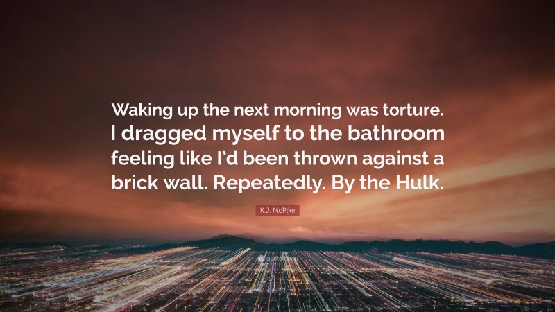 K.J. McPike Quote: “Waking up the next morning was torture. I dragged myself to the bathroom feeling like I’d been thrown against a brick wall. Repeatedly. By the Hulk.”