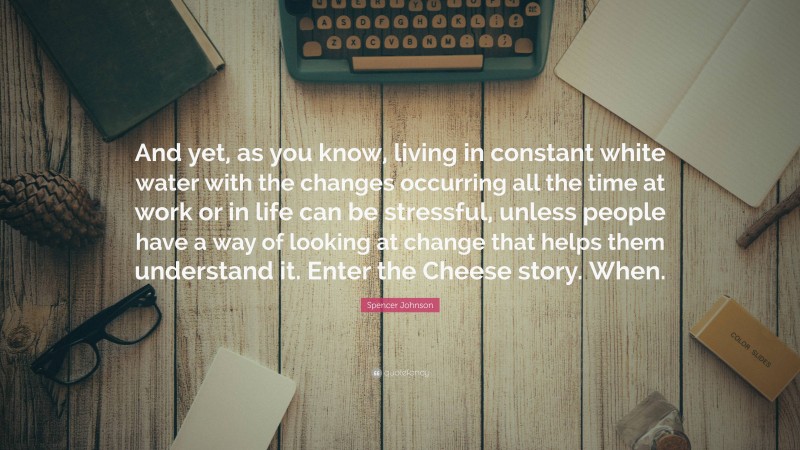 Spencer Johnson Quote: “And yet, as you know, living in constant white water with the changes occurring all the time at work or in life can be stressful, unless people have a way of looking at change that helps them understand it. Enter the Cheese story. When.”