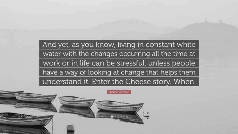 Spencer Johnson Quote: “And yet, as you know, living in constant white water with the changes occurring all the time at work or in life can be stressful, unless people have a way of looking at change that helps them understand it. Enter the Cheese story. When.”