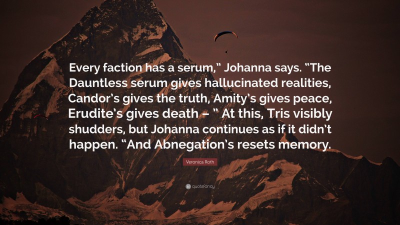 Veronica Roth Quote: “Every faction has a serum,” Johanna says. “The Dauntless serum gives hallucinated realities, Candor’s gives the truth, Amity’s gives peace, Erudite’s gives death – ” At this, Tris visibly shudders, but Johanna continues as if it didn’t happen. “And Abnegation’s resets memory.”