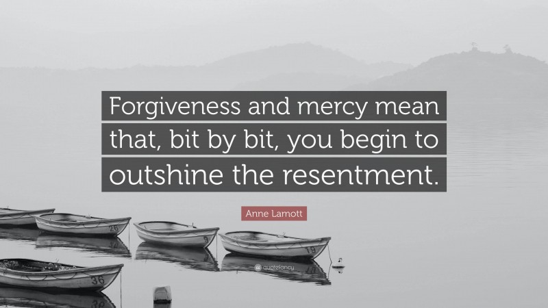 Anne Lamott Quote: “Forgiveness and mercy mean that, bit by bit, you begin to outshine the resentment.”