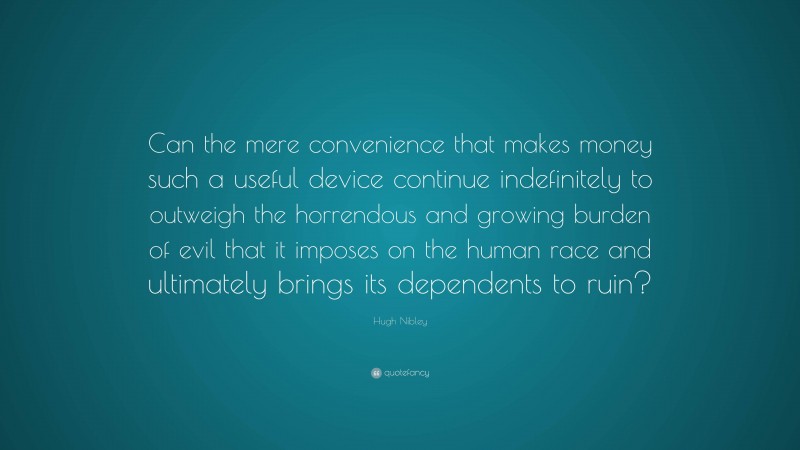 Hugh Nibley Quote: “Can the mere convenience that makes money such a useful device continue indefinitely to outweigh the horrendous and growing burden of evil that it imposes on the human race and ultimately brings its dependents to ruin?”