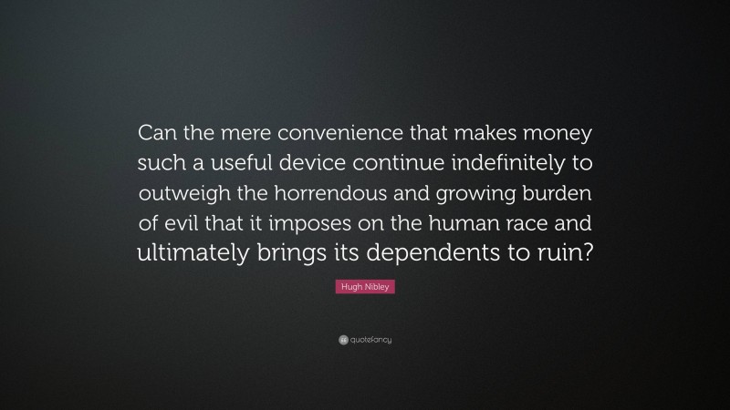 Hugh Nibley Quote: “Can the mere convenience that makes money such a useful device continue indefinitely to outweigh the horrendous and growing burden of evil that it imposes on the human race and ultimately brings its dependents to ruin?”