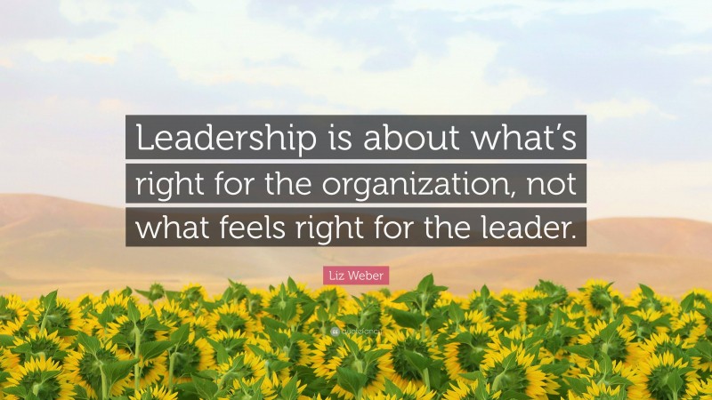 Liz Weber Quote: “Leadership is about what’s right for the organization, not what feels right for the leader.”