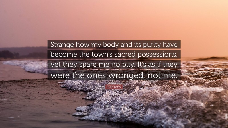 Julie Berry Quote: “Strange how my body and its purity have become the town’s sacred possessions, yet they spare me no pity. It’s as if they were the ones wronged, not me.”