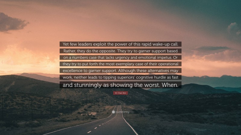 W. Chan Kim Quote: “Yet few leaders exploit the power of this rapid wake-up call. Rather, they do the opposite. They try to garner support based on a numbers case that lacks urgency and emotional impetus. Or they try to put forth the most exemplary case of their operational excellence to garner support. Although these alternatives may work, neither leads to tipping superiors’ cognitive hurdle as fast and stunningly as showing the worst. When.”