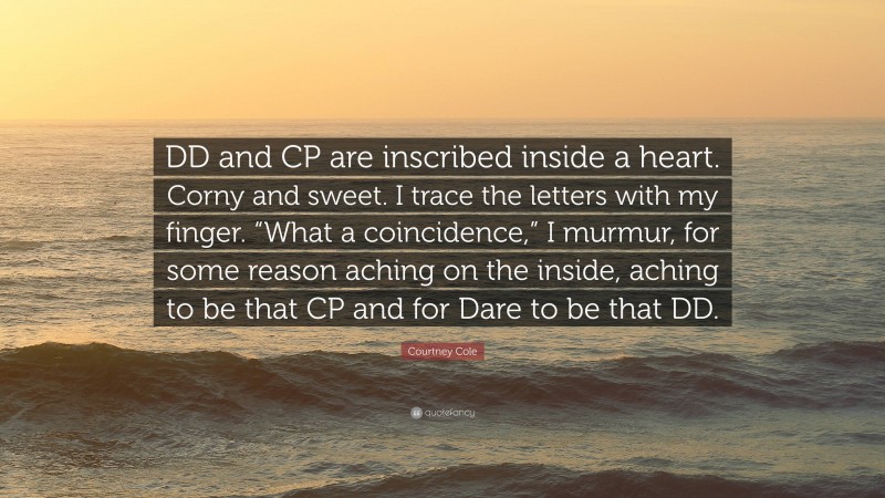 Courtney Cole Quote: “DD and CP are inscribed inside a heart. Corny and sweet. I trace the letters with my finger. “What a coincidence,” I murmur, for some reason aching on the inside, aching to be that CP and for Dare to be that DD.”