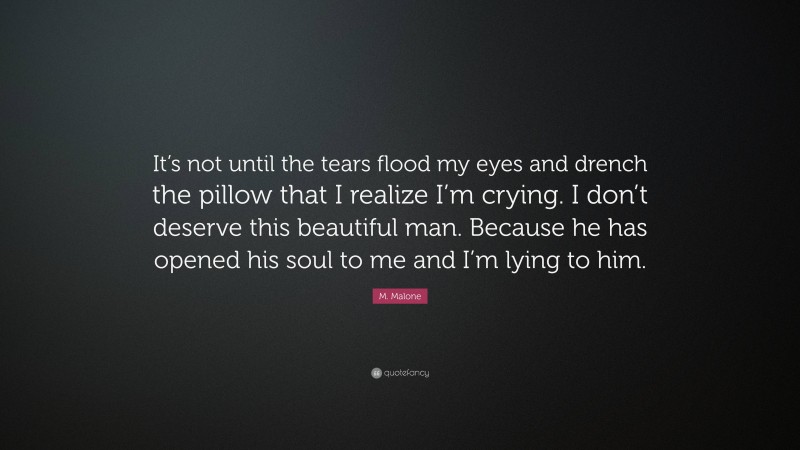 M. Malone Quote: “It’s not until the tears flood my eyes and drench the pillow that I realize I’m crying. I don’t deserve this beautiful man. Because he has opened his soul to me and I’m lying to him.”