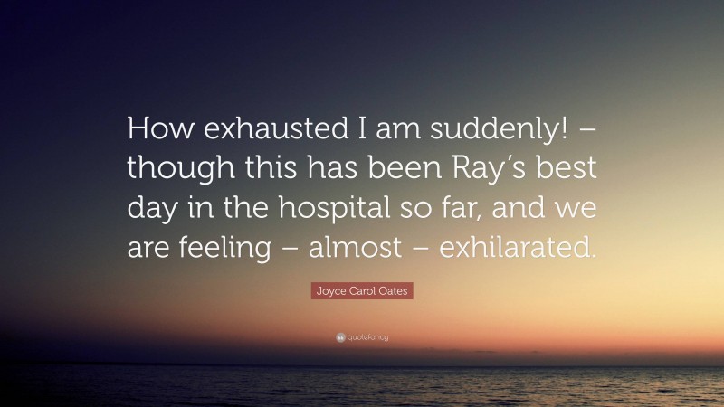 Joyce Carol Oates Quote: “How exhausted I am suddenly! – though this has been Ray’s best day in the hospital so far, and we are feeling – almost – exhilarated.”